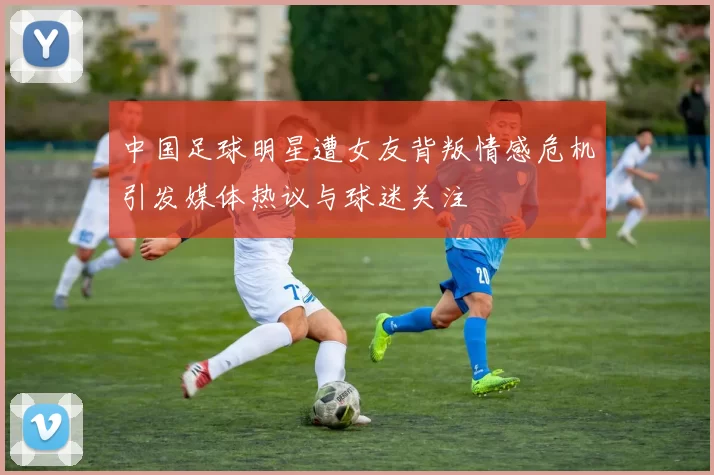 中国足球明星遭女友背叛情感危机引发媒体热议与球迷关注