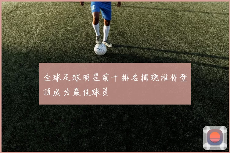 全球足球明星前十排名揭晓谁将登顶成为最佳球员