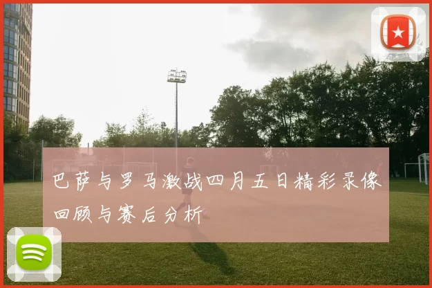 巴萨与罗马激战四月五日精彩录像回顾与赛后分析