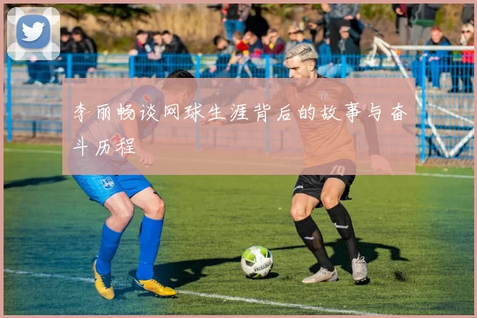 李丽畅谈网球生涯背后的故事与奋斗历程