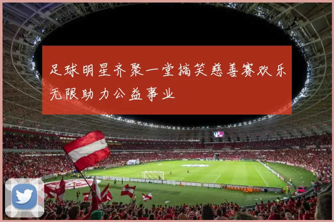 足球明星齐聚一堂搞笑慈善赛欢乐无限助力公益事业