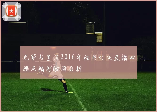 巴萨与皇马2016年经典对决直播回顾及精彩瞬间分析