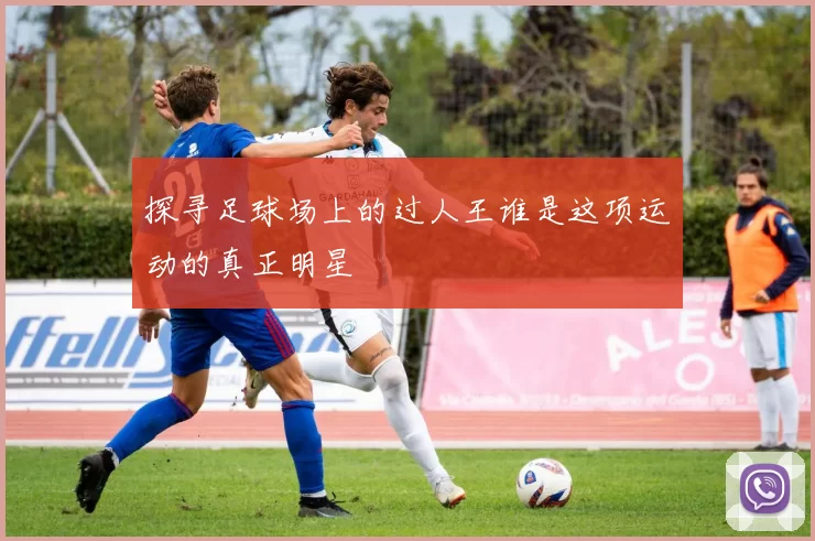 探寻足球场上的过人王谁是这项运动的真正明星