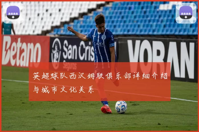 英超球队西汉姆联俱乐部详细介绍与城市文化关系