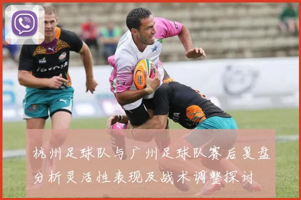 杭州足球队与广州足球队赛后复盘分析灵活性表现及战术调整探讨