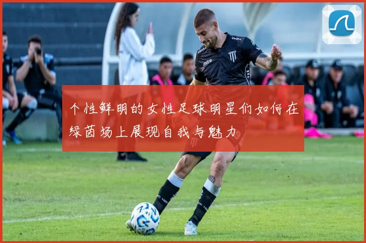 个性鲜明的女性足球明星们如何在绿茵场上展现自我与魅力