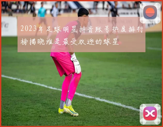 2023年足球明星抖音账号热度排行榜揭晓谁是最受欢迎的球星