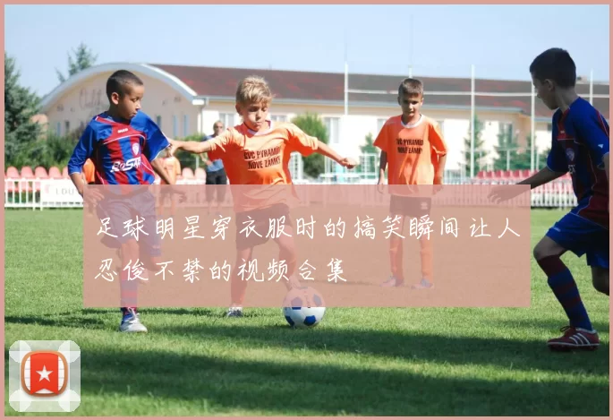足球明星穿衣服时的搞笑瞬间让人忍俊不禁的视频合集