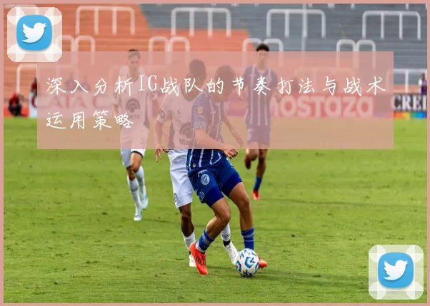 深入分析IG战队的节奏打法与战术运用策略