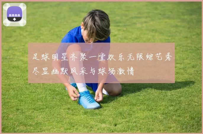 足球明星齐聚一堂欢乐无限综艺秀尽显幽默风采与球场激情