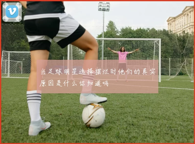 当足球明星选择摆烂时他们的真实原因是什么你知道吗
