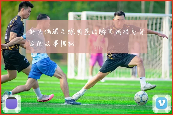街头偶遇足球明星的瞬间捕捉与背后的故事揭秘