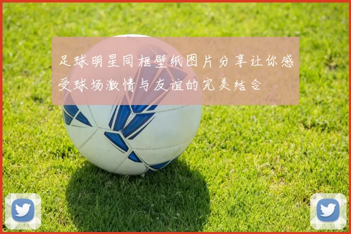 足球明星同框壁纸图片分享让你感受球场激情与友谊的完美结合