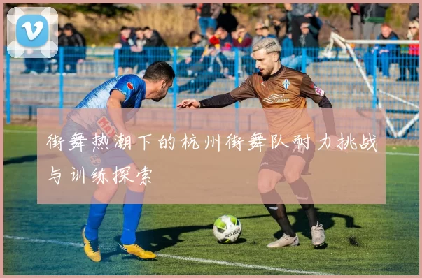 街舞热潮下的杭州街舞队耐力挑战与训练探索