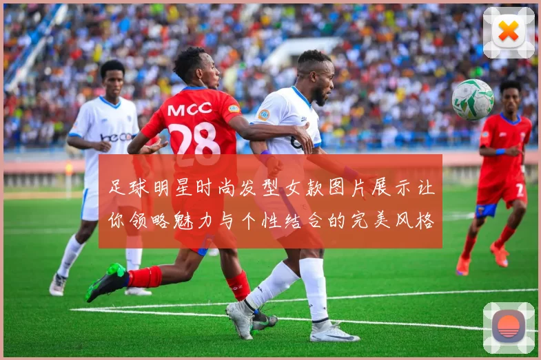 足球明星时尚发型女款图片展示让你领略魅力与个性结合的完美风格