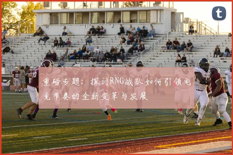 重磅专题：探讨RNG战队如何引领电竞节奏的全新变革与发展