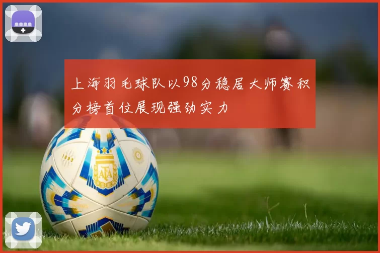 上海羽毛球队以98分稳居大师赛积分榜首位展现强劲实力