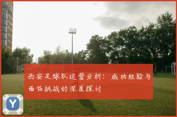 西安足球队运营分析：成功经验与面临挑战的深度探讨