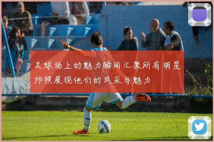 足球场上的魅力瞬间汇聚所有明星帅照展现他们的风采与魅力
