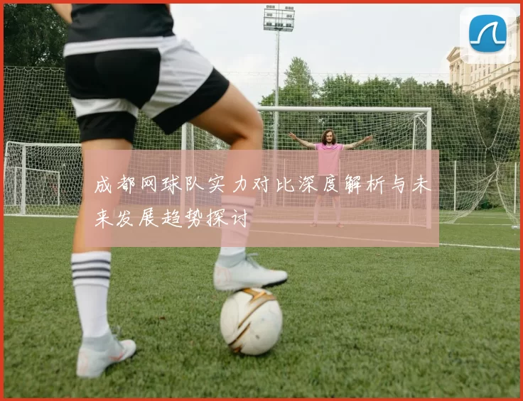 成都网球队实力对比深度解析与未来发展趋势探讨