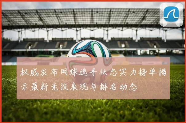 权威发布网球选手状态实力榜单揭示最新竞技表现与排名动态