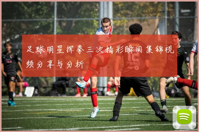 足球明星挥拳三次精彩瞬间集锦视频分享与分析