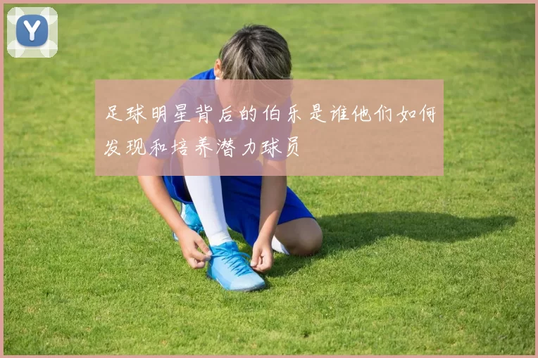 足球明星背后的伯乐是谁他们如何发现和培养潜力球员