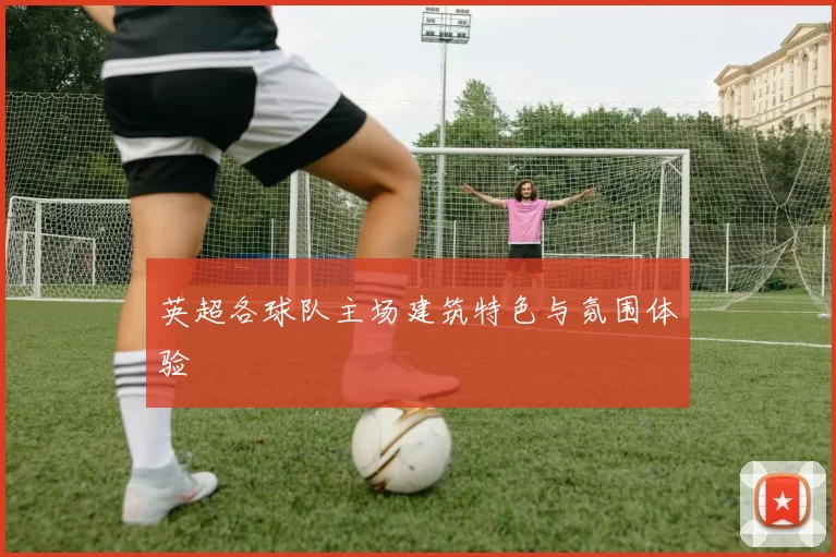 英超各球队主场建筑特色与氛围体验