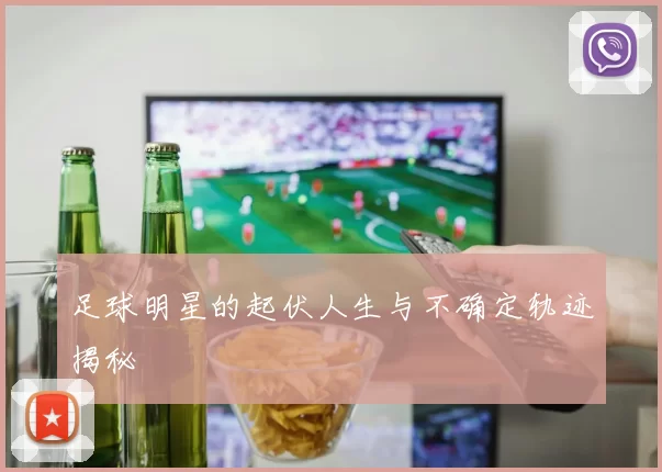 足球明星的起伏人生与不确定轨迹揭秘