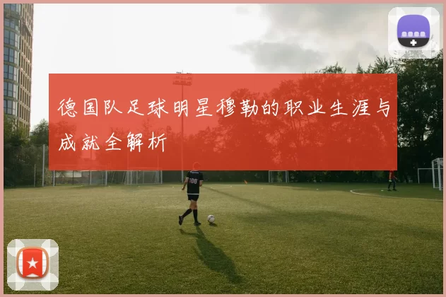 德国队足球明星穆勒的职业生涯与成就全解析