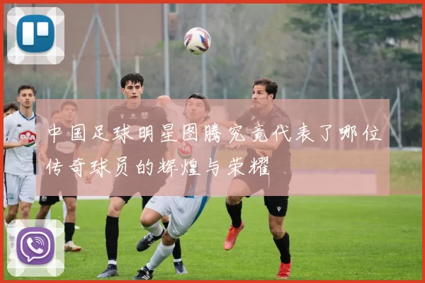 中国足球明星图腾究竟代表了哪位传奇球员的辉煌与荣耀