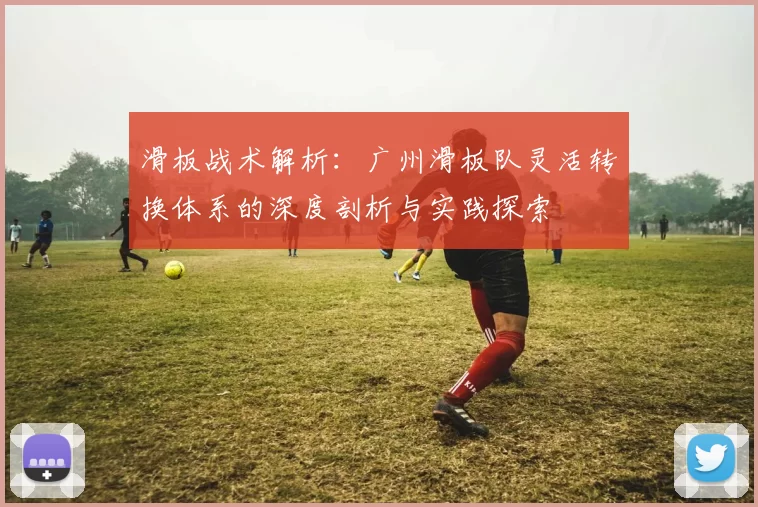 滑板战术解析：广州滑板队灵活转换体系的深度剖析与实践探索