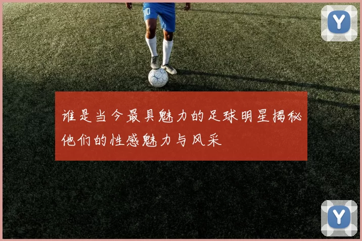 谁是当今最具魅力的足球明星揭秘他们的性感魅力与风采