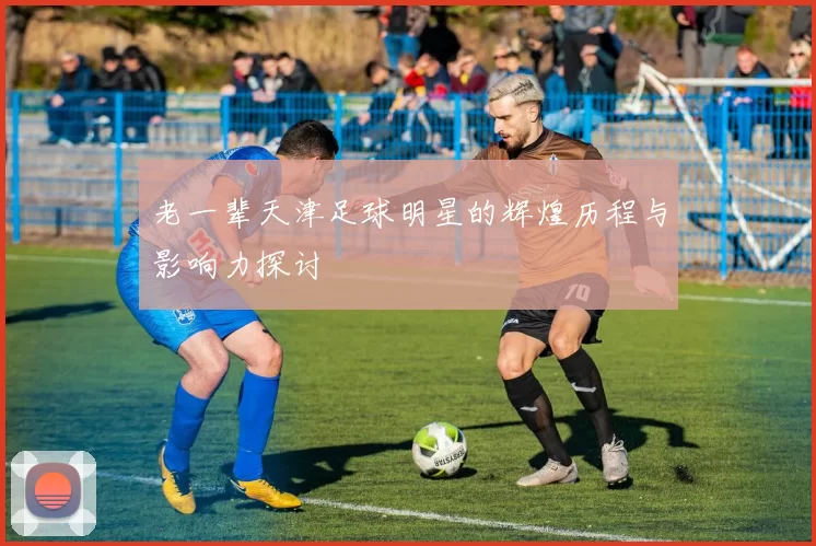 老一辈天津足球明星的辉煌历程与影响力探讨