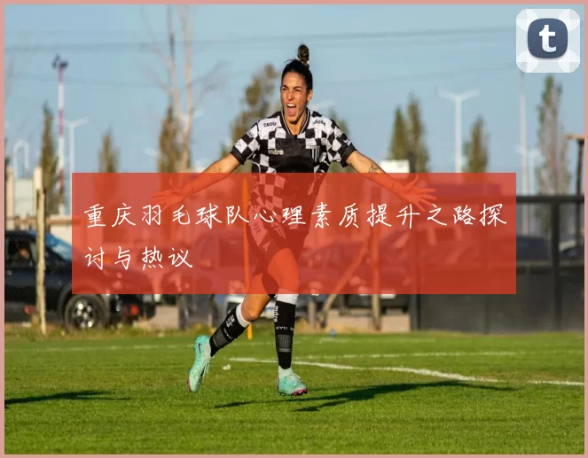 重庆羽毛球队心理素质提升之路探讨与热议