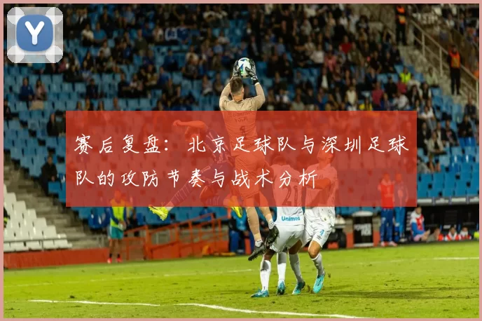 赛后复盘：北京足球队与深圳足球队的攻防节奏与战术分析