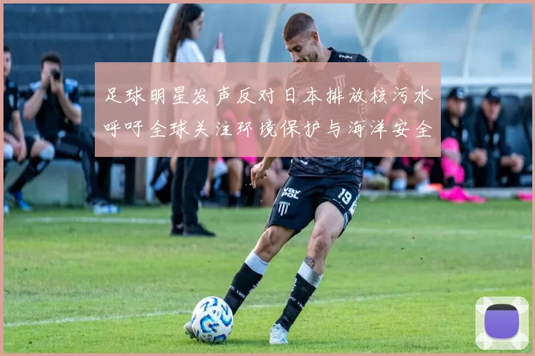 足球明星发声反对日本排放核污水呼吁全球关注环境保护与海洋安全