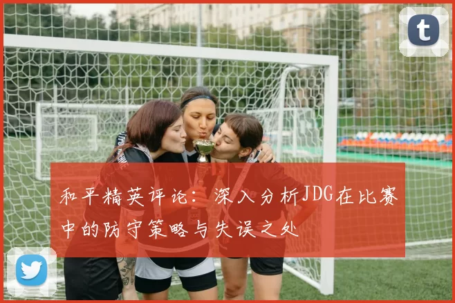 和平精英评论：深入分析JDG在比赛中的防守策略与失误之处