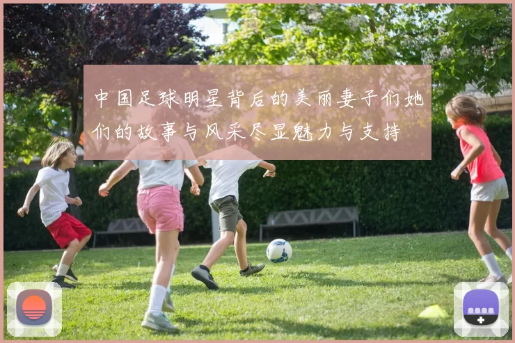 中国足球明星背后的美丽妻子们她们的故事与风采尽显魅力与支持