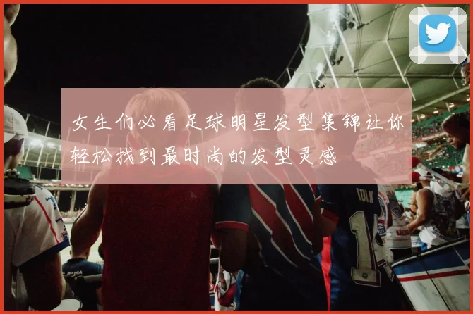 女生们必看足球明星发型集锦让你轻松找到最时尚的发型灵感