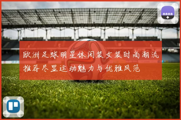 欧洲足球明星休闲装女装时尚潮流推荐尽显运动魅力与优雅风范
