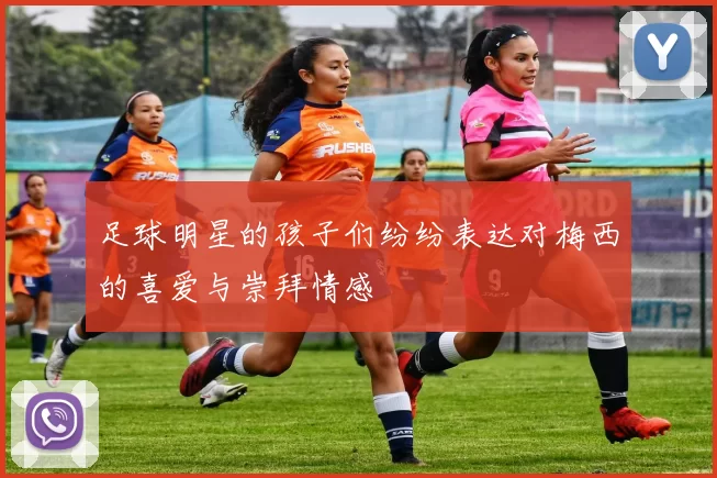 足球明星的孩子们纷纷表达对梅西的喜爱与崇拜情感