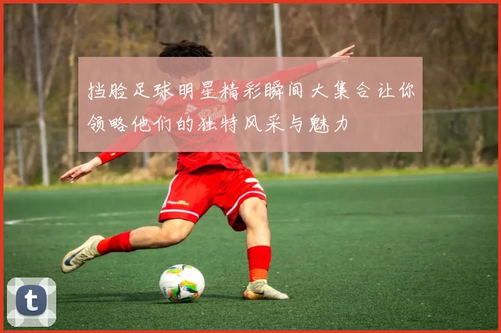 挡脸足球明星精彩瞬间大集合让你领略他们的独特风采与魅力
