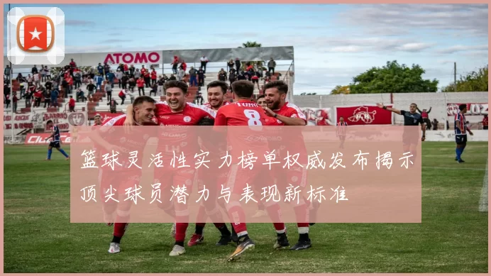 篮球灵活性实力榜单权威发布揭示顶尖球员潜力与表现新标准