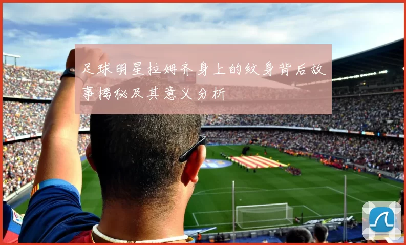 足球明星拉姆齐身上的纹身背后故事揭秘及其意义分析