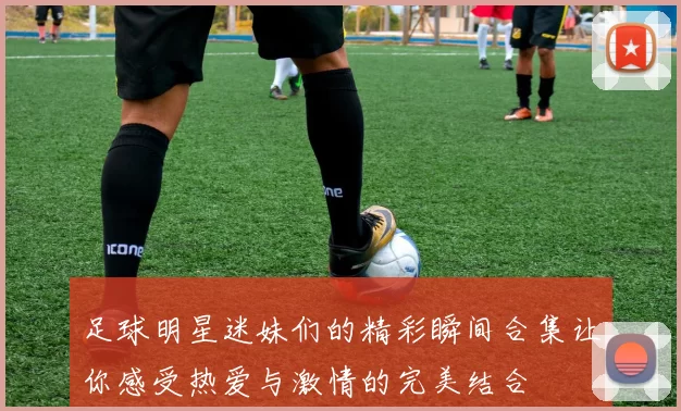 足球明星迷妹们的精彩瞬间合集让你感受热爱与激情的完美结合