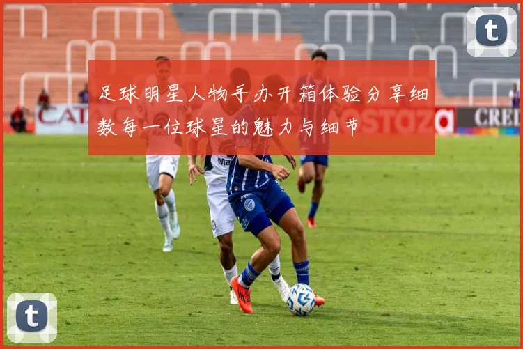 足球明星人物手办开箱体验分享细数每一位球星的魅力与细节
