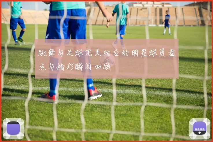 跳舞与足球完美结合的明星球员盘点与精彩瞬间回顾