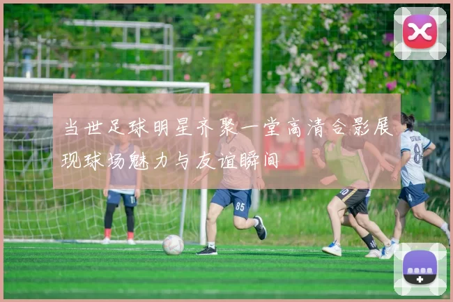 当世足球明星齐聚一堂高清合影展现球场魅力与友谊瞬间
