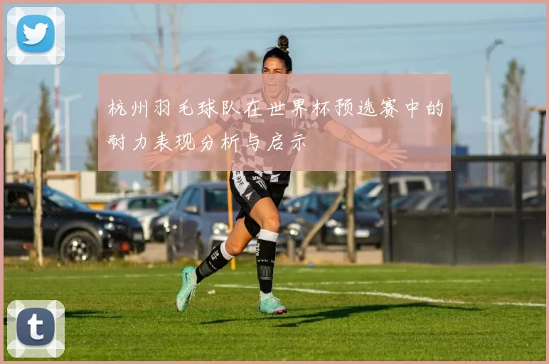 杭州羽毛球队在世界杯预选赛中的耐力表现分析与启示